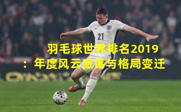 羽毛球世界排名2019：年度风云激荡与格局变迁