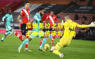 瓜迪奥拉之后巴萨主帅的传承与挑战