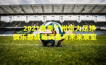 2021赛季广州恒大足球俱乐部战略调整与未来展望