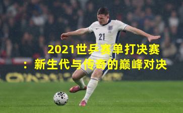 2021世乒赛单打决赛：新生代与传奇的巅峰对决