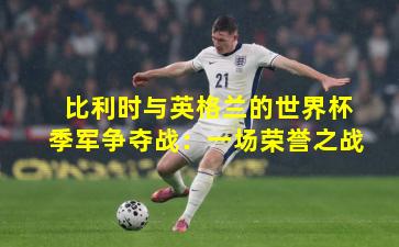 比利时与英格兰的世界杯季军争夺战：一场荣誉之战