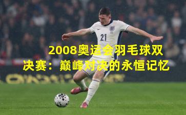 2008奥运会羽毛球双决赛：巅峰对决的永恒记忆