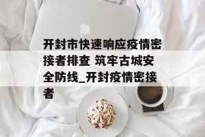开封市快速响应疫情密接者排查 筑牢古城安全防线_开封疫情密接者