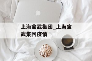 上海宝武集团_上海宝武集团疫情