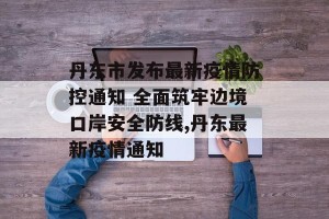 丹东市发布最新疫情防控通知 全面筑牢边境口岸安全防线,丹东最新疫情通知