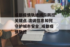 成都疫情轨迹揭示防控关键点 流调信息如何守护城市安全_成都疫情轨迹