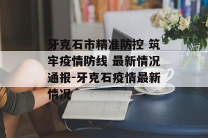 牙克石市精准防控 筑牢疫情防线 最新情况通报-牙克石疫情最新情况