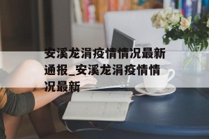 安溪龙涓疫情情况最新通报_安溪龙涓疫情情况最新