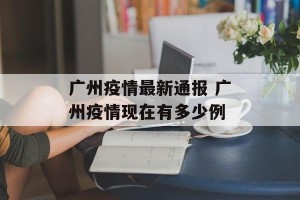 广州疫情最新通报 广州疫情现在有多少例