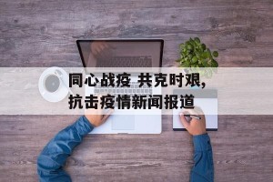 同心战疫 共克时艰,抗击疫情新闻报道