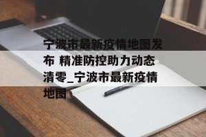 宁波市最新疫情地图发布 精准防控助力动态清零_宁波市最新疫情地图