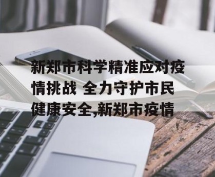 新郑市科学精准应对疫情挑战 全力守护市民健康安全,新郑市疫情