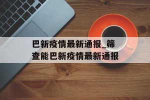 巴新疫情最新通报_筛查能巴新疫情最新通报
