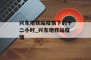 兴东地铁站疫情下的十二小时_兴东地铁站疫情