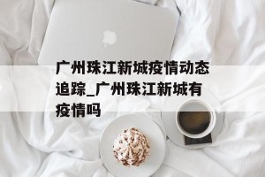 广州珠江新城疫情动态追踪_广州珠江新城有疫情吗