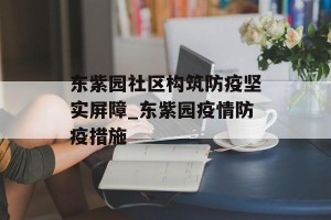东紫园社区构筑防疫坚实屏障_东紫园疫情防疫措施