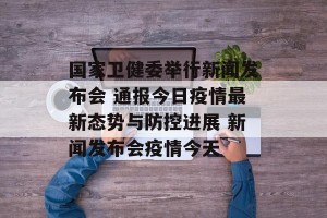 国家卫健委举行新闻发布会 通报今日疫情最新态势与防控进展 新闻发布会疫情今天
