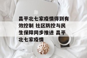 昌平北七家疫情得到有效控制 社区防控与民生保障同步推进 昌平北七家疫情