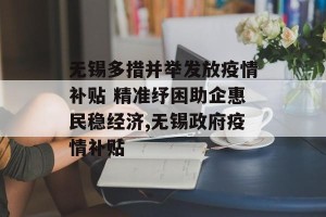 无锡多措并举发放疫情补贴 精准纾困助企惠民稳经济,无锡政府疫情补贴