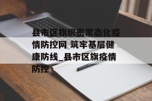 县市区旗织密常态化疫情防控网 筑牢基层健康防线_县市区旗疫情防控