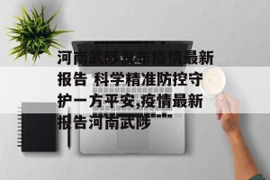 河南武陟发布疫情最新报告 科学精准防控守护一方平安,疫情最新报告河南武陟