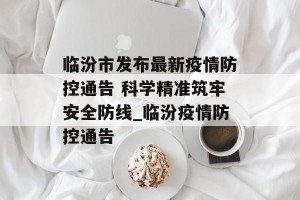 临汾市发布最新疫情防控通告 科学精准筑牢安全防线_临汾疫情防控通告