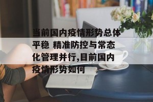 当前国内疫情形势总体平稳 精准防控与常态化管理并行,目前国内疫情形势如何