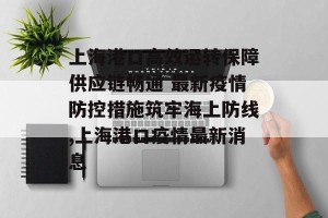 上海港口高效运转保障供应链畅通 最新疫情防控措施筑牢海上防线,上海港口疫情最新消息