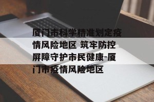 厦门市科学精准划定疫情风险地区 筑牢防控屏障守护市民健康-厦门市疫情风险地区