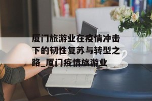 厦门旅游业在疫情冲击下的韧性复苏与转型之路_厦门疫情旅游业