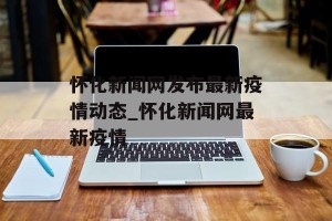 怀化新闻网发布最新疫情动态_怀化新闻网最新疫情