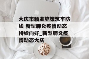 大庆市精准施策筑牢防线 新型肺炎疫情动态持续向好_新型肺炎疫情动态大庆