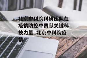 北京中科院科研团队在疫情防控中贡献关键科技力量_北京中科院疫情