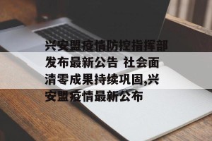 兴安盟疫情防控指挥部发布最新公告 社会面清零成果持续巩固,兴安盟疫情最新公布