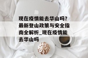 现在疫情能去华山吗？最新登山政策与安全指南全解析_现在疫情能去华山吗