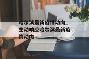 哈尔滨最新疫情动向_主动响应哈尔滨最新疫情动向