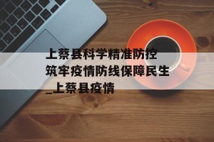 上蔡县科学精准防控 筑牢疫情防线保障民生_上蔡县疫情