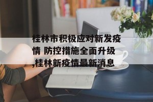 桂林市积极应对新发疫情 防控措施全面升级,桂林新疫情最新消息