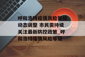 呼和浩特疫情风险等级动态调整 市民需持续关注最新防控政策_呼和浩特疫情风险等级