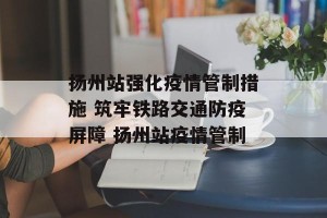 扬州站强化疫情管制措施 筑牢铁路交通防疫屏障 扬州站疫情管制