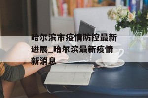 哈尔滨市疫情防控最新进展_哈尔滨最新疫情新消息