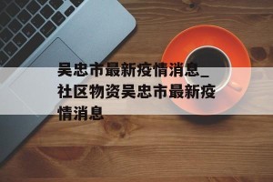 吴忠市最新疫情消息_社区物资吴忠市最新疫情消息
