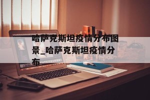 哈萨克斯坦疫情分布图景_哈萨克斯坦疫情分布