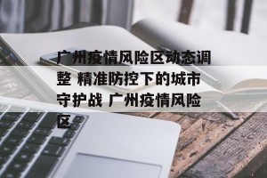 广州疫情风险区动态调整 精准防控下的城市守护战 广州疫情风险区