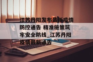 江苏丹阳发布最新疫情防控通告 精准施策筑牢安全防线_江苏丹阳疫情最新通告
