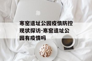 寒窑遗址公园疫情防控现状探访-寒窑遗址公园有疫情吗