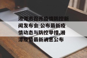 湘潭市召开疫情防控新闻发布会 公布最新疫情动态与防控举措,湘潭疫情最新消息公布