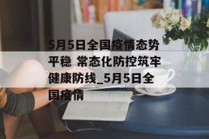 5月5日全国疫情态势平稳 常态化防控筑牢健康防线_5月5日全国疫情