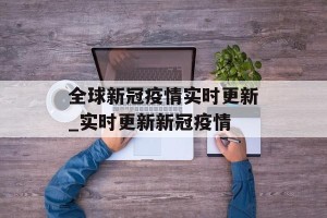 全球新冠疫情实时更新_实时更新新冠疫情