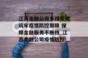 江苏金融公司多措并举筑牢疫情防控屏障 保障金融服务不断档_江苏金融公司疫情防控